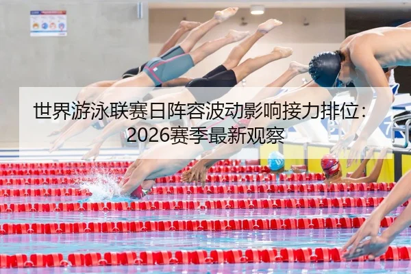世界游泳联赛日阵容波动影响接力排位：2026赛季最新观察